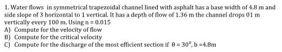 1. Water flows in symmetrical trapezoidal channel lined with asphalt has a base width of 4.8 m and
side slope of 3 horizontal to 1 vertical. It has a depth of flow of 1.36 m the channel drops 01 m
vertically every 100 m. Using n= 0.015
A) Compute for the velocity of flow
B) Compute for the critical velocity
C) Compute for the discharge of the most efficient section if 0 = 30°, b=4.8m