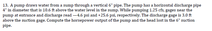 13. A pump draws water from a sump through a vertical 6" pipe. The pump has a horizontal discharge pipe
4" in diameter that is 10.6 ft above the water level in the sump. While pumping 1.25 cfs, gages near the
pump at entrance and discharge read -4.6 psi and +25.6 psi, respectively. The discharge gage is 3.0 ft
above the suction gage. Compute the horsepower output of the pump and the head lost in the 6" suction
pipe.