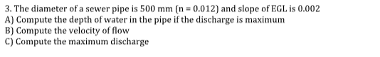 3. The diameter of a sewer pipe is 500 mm (n = 0.012) and slope of EGL is 0.002
A) Compute the depth of water in the pipe if the discharge is maximum
B) Compute the velocity of flow
C) Compute the maximum discharge