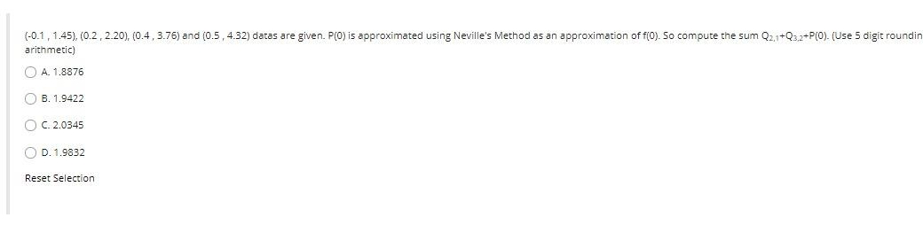 (-0.1, 1.45), (0.2, 2.20), (0.4 , 3.76) and (0.5, 4.32) datas are given. P(0) is approximated using Neville's Method as an approximation of f(0). So compute the sum Q2,1+Q32+P(0). (Use 5 digit roundin
arithmetic)
O A. 1.8876
O B. 1.9422
O C. 2.0345
O D. 1.9832
Reset Selection
