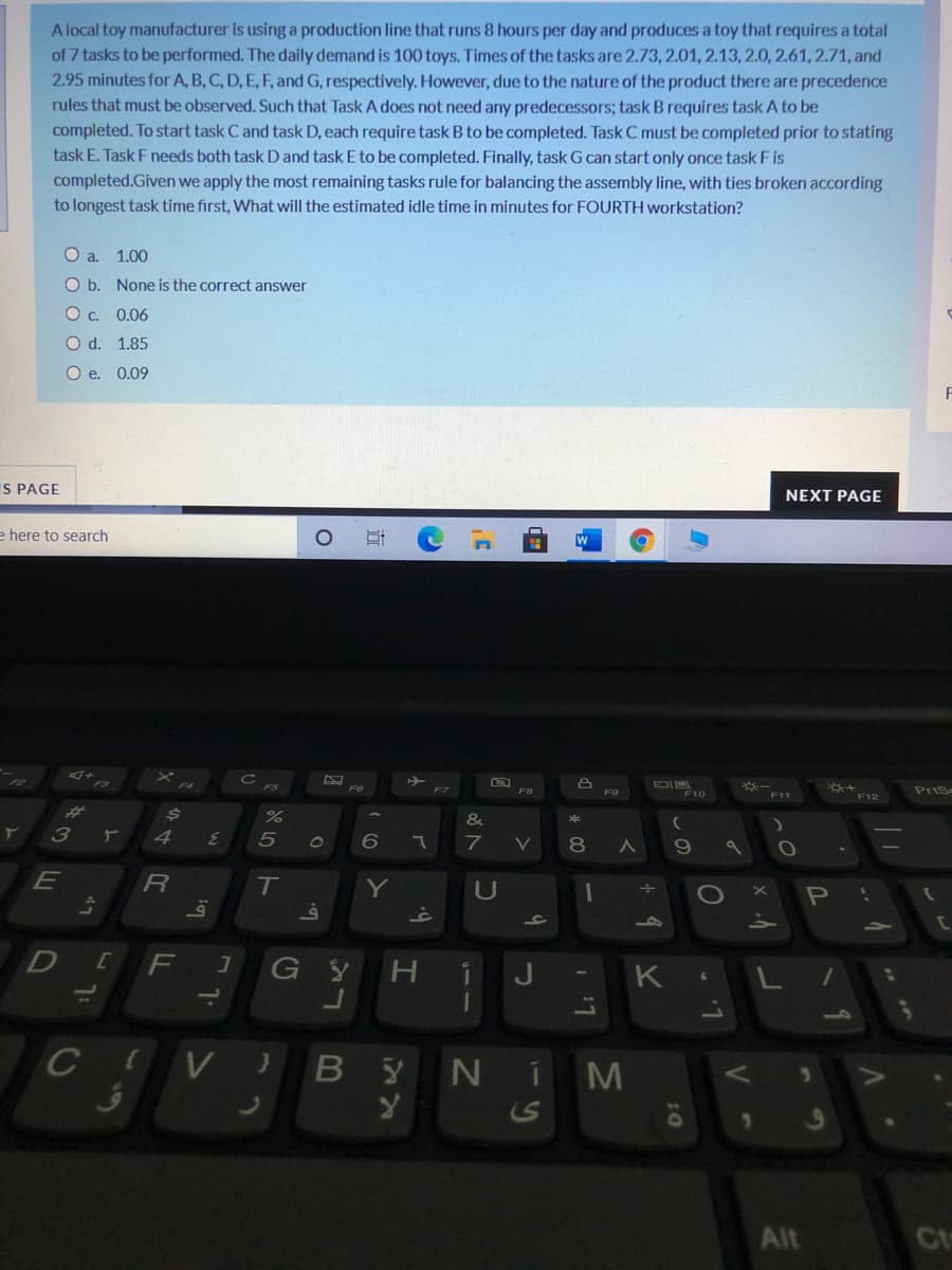 A local toy manufacturer is using a production line that runs 8 hours per day and produces a toy that requires a total
of 7 tasks to be performed. The daily demand is 100 toys. Times of the tasks are 2.73, 2.01, 2.13, 2.0, 2.61,2.71, and
2.95 minutes for A, B, C, D, E, F, and G, respectively. However, due to the nature of the product there are precedence
rules that must be observed. Such that Task A does not need any predecessors; task B requires task A to be
completed. To start task C and task D, each require task B to be completed. Task C must be completed prior to stating
task E. Task F needs both task D and task E to be completed. Finally, task G can start only once task F is
completed.Given we apply the most remaining tasks rule for balancing the assembly line, with ties broken according
to longest task time first, What will the estimated idle time in minutes for FOURTH workstation?
Oa.
1.00
O b. None is the correct answer
Oc. 0.06
O d. 1.85
O e. 0.09
S PAGE
NEXT PAGE
e here to search
F10
PriSe
F8
F9
F11
F12
%23
&
5
80
E
Y
U
F
K L/
10
CIV} B
YNIM
S
Alt
Ct
近
今4
