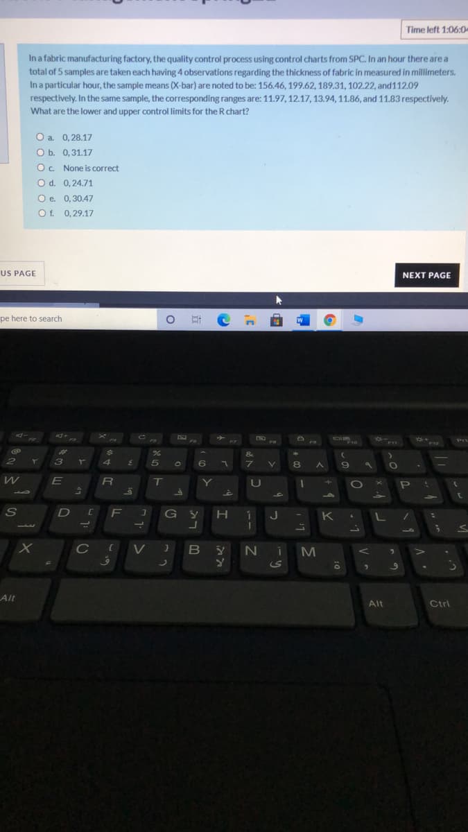 Time left 1:06:0-
In a fabric manufacturing factory, the quality control process using control charts from SPC. In an hour there are a
total of 5 samples are taken each having 4 observations regarding the thickness of fabric in measured in millimeters.
In a particular hour, the sample means (X-bar) are noted to be: 156.46, 199.62, 189.31, 102.22, and112.09
respectively. In the same sample, the corresponding ranges are: 11.97, 12.17, 13.94, 11.86, and 11.83 respectively.
What are the lower and upper control limits for the R chart?
O a. 0,28.17
O b. 0,31.17
OC None is correct
O d. 0,24.71
O e. 0,30.47
Of. 0,29.17
US PAGE
NEXT PAGE
O # C a
pe here to search
Prt
F10
F12
%23
&
2
.
3
5
6
V.
8.
R
T.
Y
U
P
41
S
F J
G y H
K
L /
C V }
BYN i
10
Alt
Alt
Ctrl
