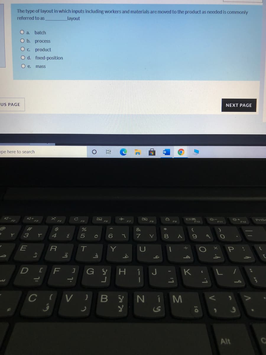 The type of layout in which inputs including workers and materials are moved to the product as needed is commonly
referred to as
layout
Oa.
batch
O b. process
Oc product
O d. fixed-position
O e. mass
US PAGE
NEXT PAGE
pe here to search
Prisc
F6
F7
F8
F9
F10
F11
F12
&
80
R
T.
Y
H.
L.
CIV }
B Y
NIM
Alt
ンの
