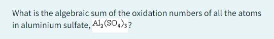 What is the algebraic sum of the oxidation numbers of all the atoms
in aluminium sulfate, Al2(SO4)3?