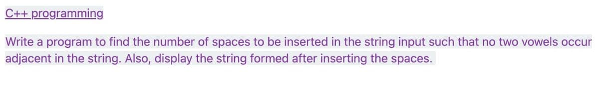 ### C++ Programming

#### Task Description

Write a program to find the number of spaces to be inserted in the string input such that no two vowels occur adjacent in the string. Also, display the string formed after inserting the spaces.

#### Objective

- Develop a C++ program that ensures no two consecutive vowels are present in the input string by inserting the necessary spaces.
- Output the total number of spaces inserted.
- Display the resultant string after the modifications.