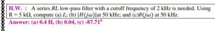 H.W. : A series RL low-pass filter with a cutoff frequency of 2 kHz is needed. Using
R =5 k2, compute (a) L; (b) |H(jw)|at 50 kHz; and (c)0(jw) at 50 kHz.
Answer: (a) 0.4 H, (b) 0.04, (c) -87.71
