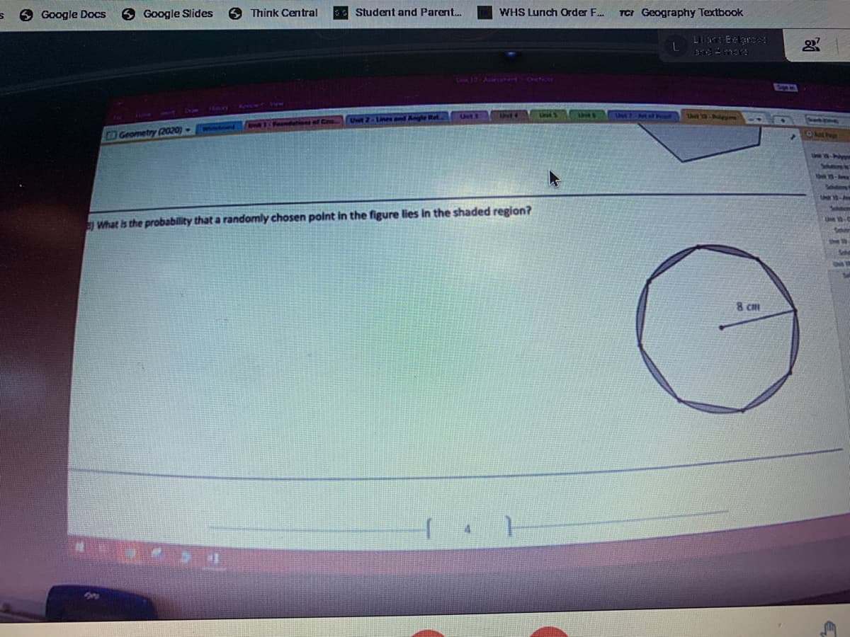 9 Google Slides
6 Think Central
TCI Geography Textbook
6 Google Docs
Student and Parent.
WHS Lunch Order F.
Lilana Exgrea
Unt 1
Geometry (2020) -
Olath
Sohtors s
10-es
Une 0.
What is the probability that a randomly chosen point in the figure lies in the shaded region?
She ta
Sh
Sal
8 cm
