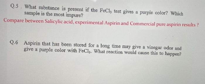 Q.5. What substance is present if the FeCly test gives a purpie color? Which
sample is the most impure?
Compare between Salicylic acid, experimental Aspirin and Commercial pure aspirin results ?
Q.6 Aspirin that has been stored for a long time may give a vinegar odor and
give a purple color with FeCl,. What reaction would cause this to happen?
