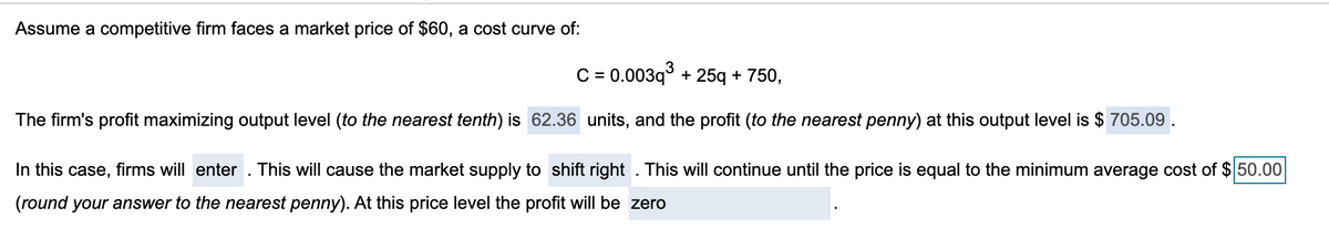 Assume a competitive firm faces a market price of $60, a cost curve of:
C = 0.003q³ + 25q + 750,
The firm's profit maximizing output level (to the nearest tenth) is 62.36 units, and the profit (to the nearest penny) at this output level is $ 705.09.
In this case,
firms will enter. This will cause the market supply to shift right. This will continue until the price is equal to the minimum average cost of $50.00
(round your answer to the nearest penny). At this price level the profit will be zero