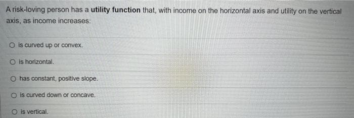 A risk-loving person has a utility function that, with income on the horizontal axis and utility on the vertical
axis, as income increases:
O is curved up or convex.
O is horizontal.
has constant, positive slope.
O is curved down or concave.
O is vertical.