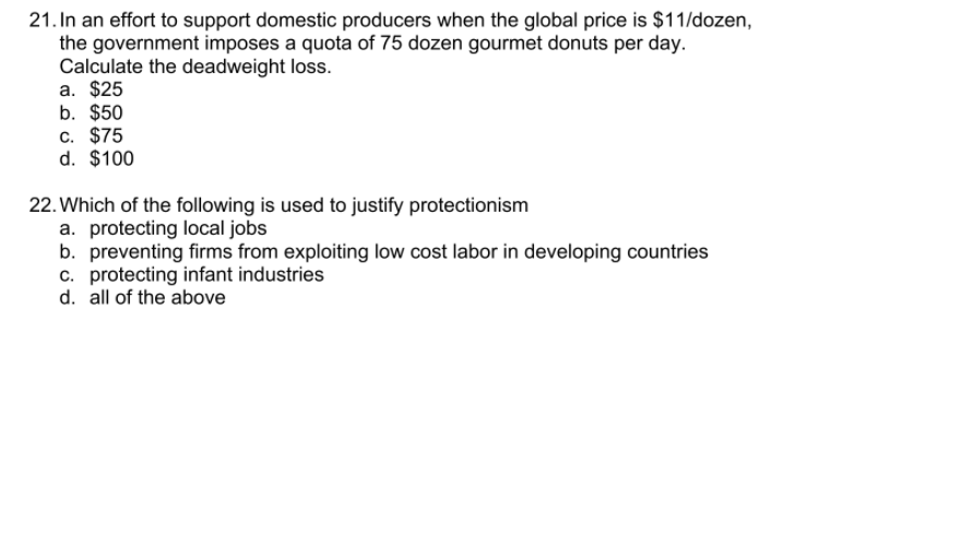 21. In an effort to support domestic producers when the global price is $11/dozen,
the government imposes a quota of 75 dozen gourmet donuts per day.
Calculate the deadweight loss.
a. $25
b. $50
c. $75
d. $100
22. Which of the following is used to justify protectionism
a. protecting local jobs
b. preventing firms from exploiting low cost labor in developing countries
c. protecting infant industries
d. all of the above