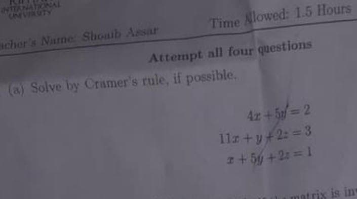 INTERNATIONAL
cher's Name: Shoaib Assar
Time Allowed: 1.5 Hours
Attempt all four questions
(a) Solve by Crimer's rule, if possible.
4z +5 = 2
11x+y+2:=3
3 + 5y +2:= 1
matrix is in