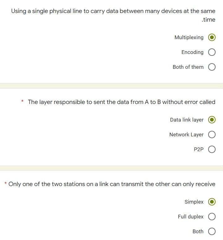 Using a single physical line to carry data between many devices at the same
.time
Multiplexing
Encoding
Both of them
The layer responsible to sent the data from A to B without error called
Data link layer
Network Layer
P2P
*Only one of the two stations on a link can transmit the other can only receive
Simplex
Full duplex
Both