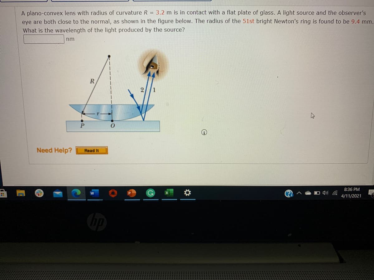 A plano-convex lens with radius of curvature R = 3.2 m is in contact with a flat plate of glass. A light source and the observer's
eye are both close to the normal, as shown in the figure below. The radius of the 51st bright Newton's ring is found to be 9.4 mm.
What is the wavelength of the light produced by the source?
nm
2//1
Need Help?
Read It
8:36 PM
4/11/2021
