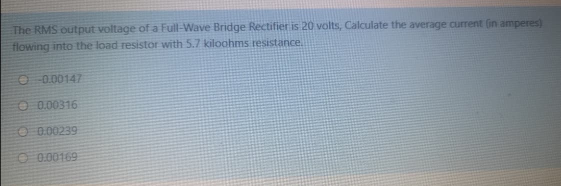 The RMS output voltage of a Full-Wave Bridge Rectifier is 20 volts, Calculate the average current (in amperes)
flowing into the load resistor with 5.7 kiloohms resistance.
O 0.00147
O 0.00316
O 0.00239
O .0.00169
