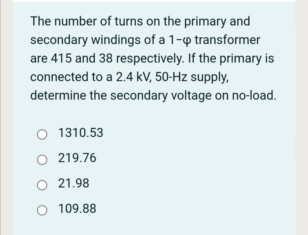 The number of turns on the primary and
secondary windings of a 1-p transformer
are 415 and 38 respectively. If the primary is
connected to a 2.4 kV, 50-Hz supply,
determine the secondary voltage on no-load.
O 1310.53
O 219.76
O 21.98
109.88
