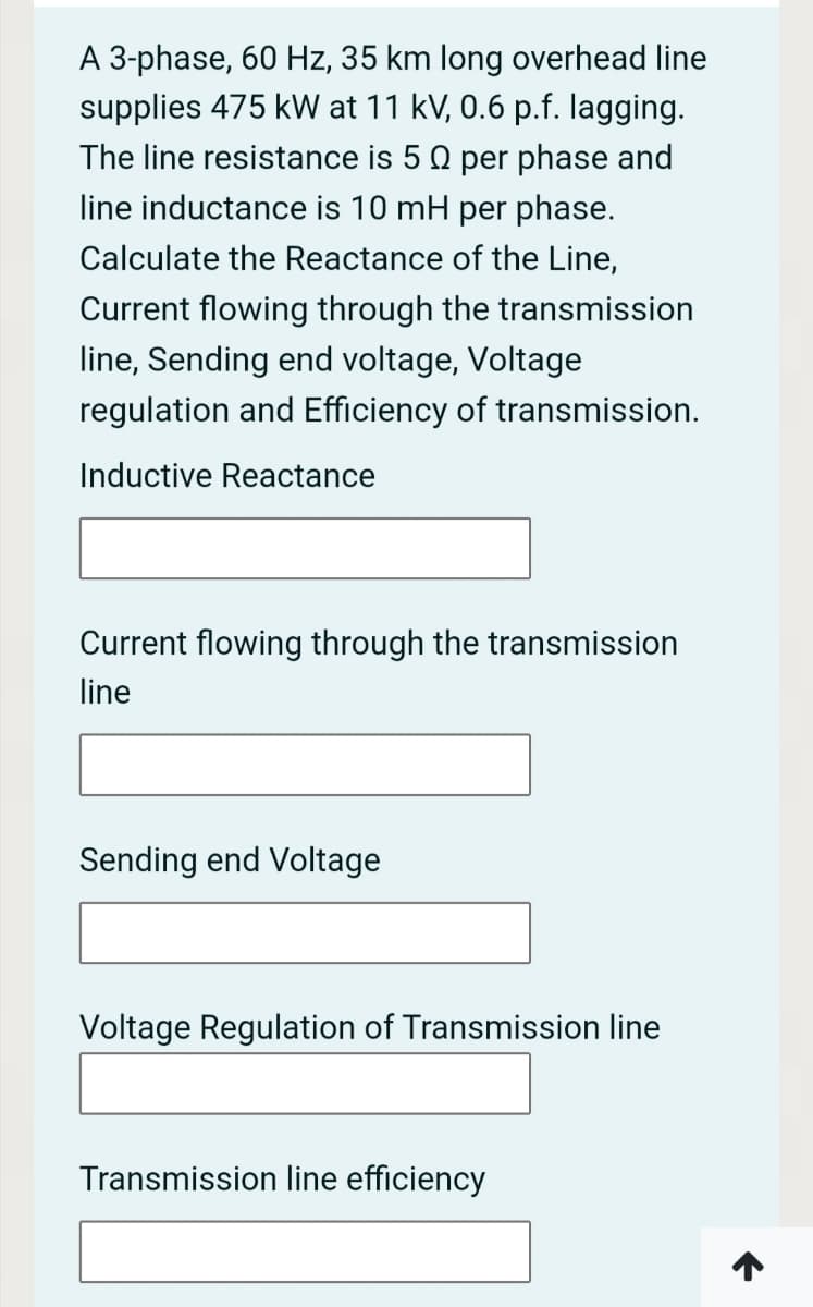 A 3-phase, 60 Hz, 35 km long overhead line
supplies 475 kW at 11 kV, 0.6 p.f. lagging.
The line resistance is 50 per phase and
line inductance is 10 mH per phase.
Calculate the Reactance of the Line,
Current flowing through the transmission
line, Sending end voltage, Voltage
regulation and Efficiency of transmission.
Inductive Reactance
Current flowing through the transmission
line
Sending end Voltage
Voltage Regulation of Transmission line
Transmission line efficiency
