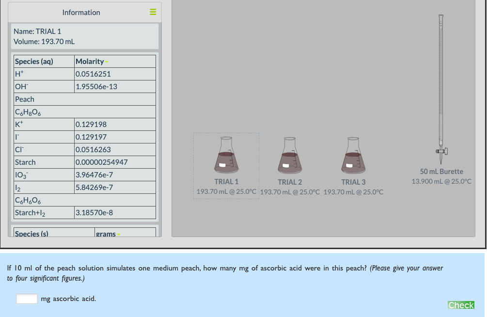 Information
Name: TRIAL 1
Volume: 193.70 mL
Species (aq)
H+
Molarity
0.0516251
OH
|1.95506e-13
Peach
K+
0.129198
0.129197
CI
l0.0516263
Starch
0.00000254947
50 mL Burette
103
3.96476e-7
TRIAL 1
TRIAL 2
TRIAL 3
13.900 mL @ 25.0°C
12
5.84269e-7
193.70 mL @ 25.0°C 193.70 mL @ 25.0°C 193.70 mL@ 25.0°C
C6H6O6
Starch+l2
3.18570e-8
Species (s)
|grams
If 10 ml of the peach solution simulates one medium peach, how many mg of ascorbic acid were in this peach? (Please give your answer
to four significant figures.)
mg ascorbic acid.
Check
