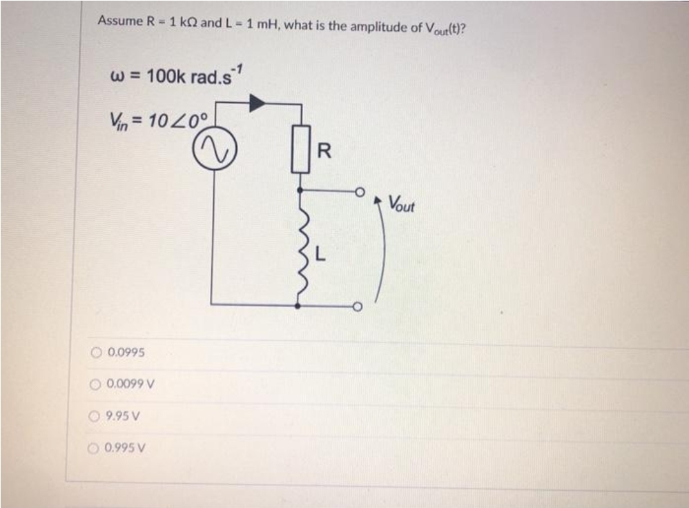 Assume R = 1 kQ and L= 1 mH, what is the amplitude of Voutlt)?
-1
W = 100k rad.s
Vn = 1020°
%3D
R
Vout
O 0.0995
O 0.0099 V
O 9.95 V
O 0.995 V
