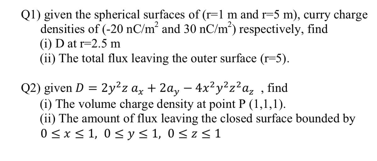 Q1) given the spherical surfaces of (r=1 m and r=5 m), curry charge
densities of (-20 nC/m² and 30 nC/m²) respectively, find
(i) D at r=2.5 m
(ii) The total flux leaving the outer surface (r=5).
Q2) given D = 2y²z ax + 2a, – 4x²y²z²a,
(i) The volume charge density at point P (1,1,1).
(ii) The amount of flux leaving the closed surface bounded by
0 <x< 1, 0 < y< 1, 0 < z <1
