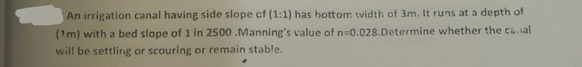 An irrigation canal having side slope of (1:1) has bottom width of 3m. It runs at a depth of
(1m) with a bed slope of 1 in 2500 .Manning's value of n=0.028.Determine whether the canal
will be settling or scouring or remain stable.