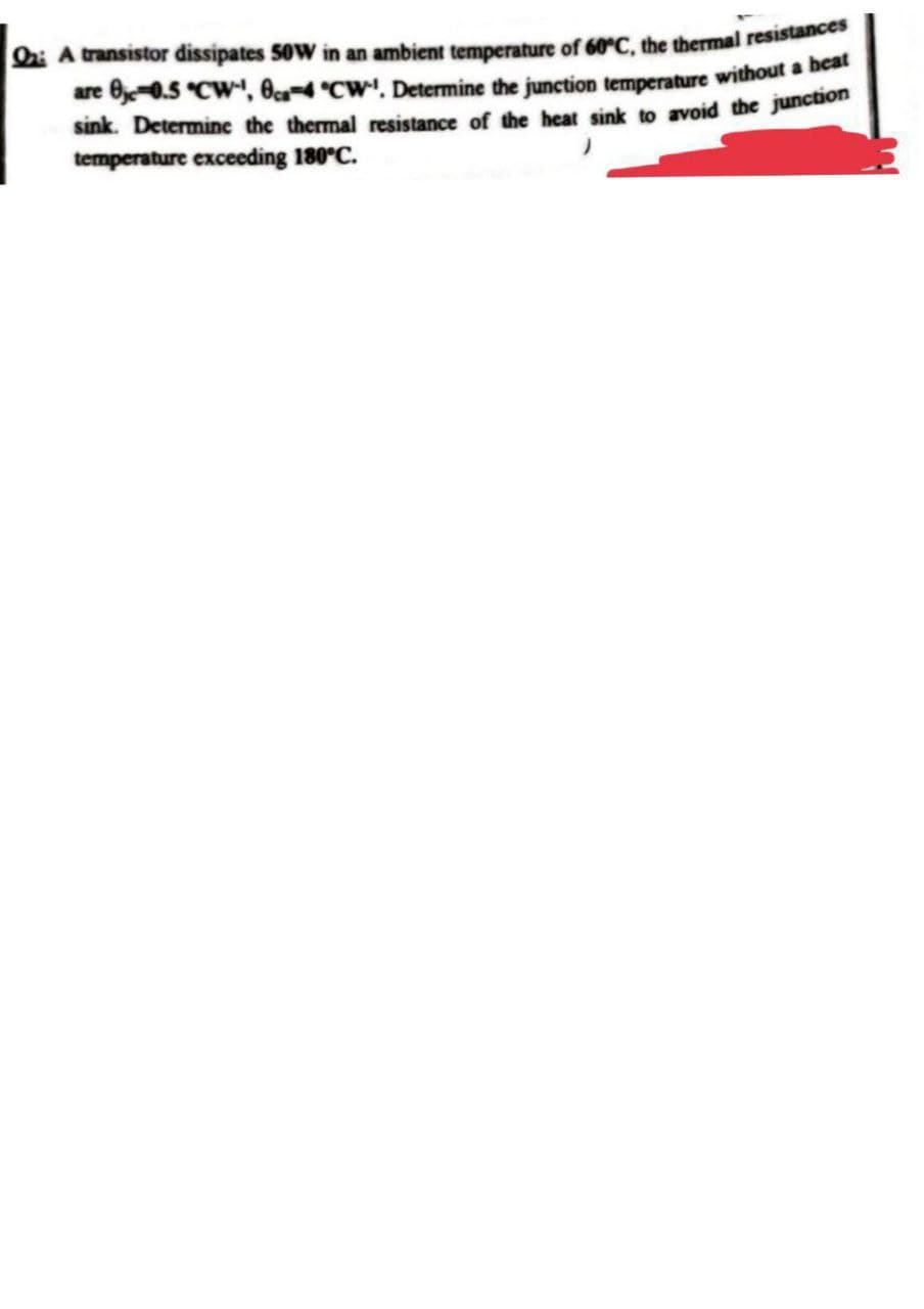 Qa: A transistor dissipates 50W in an ambient temperature of 60°C, the thermal resistances
are 0-0.5 °CW¹, 8ca-4 °CW. Determine the junction temperature without a heat
sink. Determine the thermal resistance of the heat sink to avoid the junction
temperature exceeding 180°C.
)