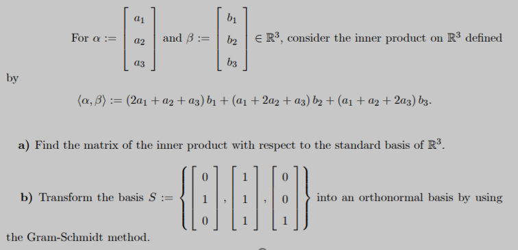 bị
and B :=
E R³, consider the inner product on R3 defined
For a :=
b2
a2
b3
аз
by
(a, B) := (2a1 + a2 + az) b1 + (a1 + 2az + a3) bz + (a1 + a2 + 2a3) b3.
a) Find the matrix of the inner product with respect to the standard basis of R.
into an orthonormal basis by using
b) Transform the basis S :=
the Gram-Schmidt method.
