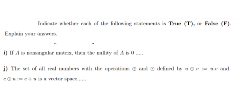 Indicate whether each of the following statements is True (T), or False (F).
Explain your answers.
i) If A is nonsingular matrix, then the nullity of A is 0 ..
j) The set of all real numbers with the operations e and © defined by u e v := u.v and
cou:= c+u is a vector space....
