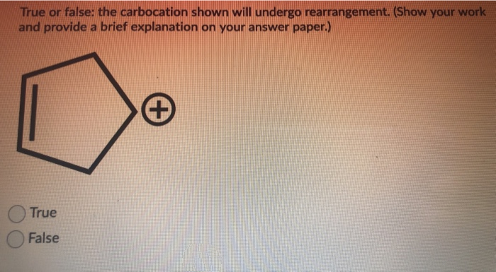 True or false: the carbocation shown will undergo rearrangement. (Show your work
and provide a brief explanation on your answer paper.)
True
False
