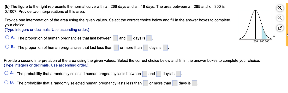 (b) The figure to the right represents the normal curve with µ= 266 days and o = 16 days. The area between x= 285 and x= 300 is
0.1007. Provide two interpretations of this area.
%3D
Provide one interpretation of the area using the given values. Select the correct choice below and fill in the answer boxes to complete
your choice.
(Type integers or decimals. Use ascending order.)
A. The proportion of human pregnancies that last between
and
days is
266 285 300
B. The proportion of human pregnancies that last less than
or more than
days is
Provide a second interpretation of the area using the given values. Select the correct choice below and fill in the answer boxes to complete your choice.
(Type integers or decimals. Use ascending order.)
O A. The probability that a randomly selected human pregnancy lasts between
and
days is
B. The probability that a randomly selected human pregnancy lasts less than
or more than
days is
