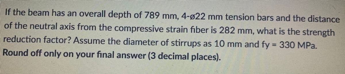 If the beam has an overall depth of 789 mm, 4-ø22 mm tension bars and the distance
of the neutral axis from the compressive strain fiber is 282 mm, what is the strength
reduction factor? Assume the diameter of stirrups as 10 mm and fy = 330 MPa.
Round off only on your final answer (3 decimal places).
