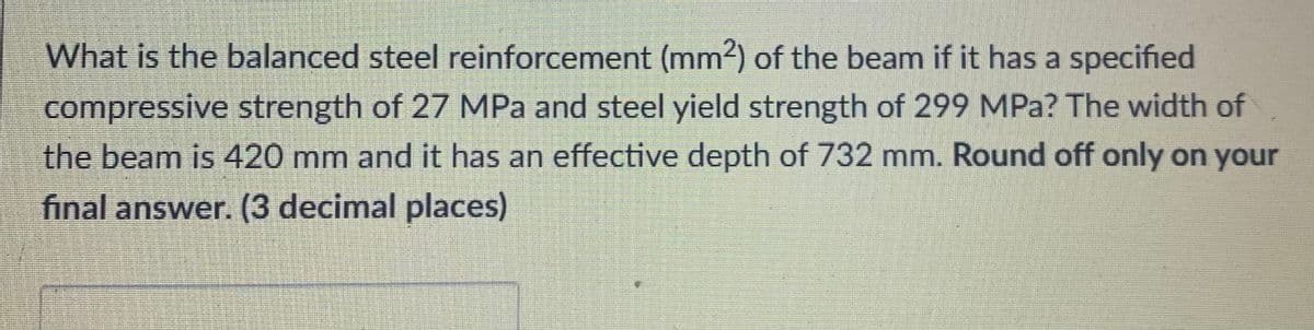 What is the balanced steel reinforcement (mm?) of the beam if it has a specified
compressive strength of 27 MPa and steel yield strength of 299 MPa? The width of
the beam is 420 mm and it has an effective depth of 732 mm. Round off only on your
final answer. (3 decimal places)
