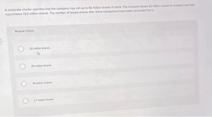 A corporate charter specifies that the company may sell up to 40 million shares of stock. The company issues 32 million shares to investors and later
repurchases 13.0 million shares. The number of issued shares after these transactions have been accounted for is
Multiple Choice
32 million shares
20 million shares
19 million shares.
27 million shares