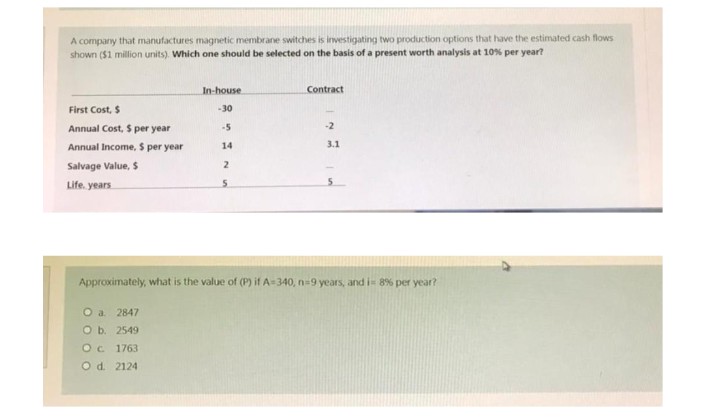 A company that manufactures magnetic membrane switches is investigating two production options that have the estimated cash flows
shown ($1 million units). Which one should be selected on the basis of a present worth analysis at 10% per year?
In-house
Contract
First Cost, $
-30
Annual Cost, $ per year
-5
-2
Annual Income, $ per year
14
3.1
Salvage Value, $
2
Life. years
5
Approximately, what is the value of (P) if A-340, n=9 years, and i= 8% per year?
O a. 2847
O b. 2549
O c. 1763
O d. 2124