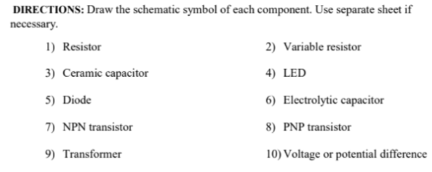 DIRECTIONS: Draw the schematic symbol of each component. Use separate sheet if
necessary.
1) Resistor
2) Variable resistor
3) Ceramic capacitor
4) LED
5) Diode
6) Electrolytic capacitor
7) NPN transistor
8) PNP transistor
9) Transformer
10) Voltage or potential difference
