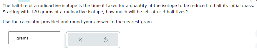 The half-life of a radioactive isotope is the time it takes for a quantity of the isotope to be reduced to half its initial mass.
Starting with 120 grams of a radioactive isotope, how much will be left after 3 half-lives?
Use the calculator provided and round your answer to the nearest gram.
grams
X
3