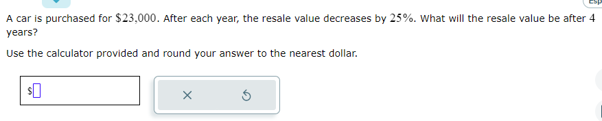 A car is purchased for $23,000. After each year, the resale value decreases by 25%. What will the resale value be after 4
years?
Use the calculator provided and round your answer to the nearest dollar.
$
X
Ś