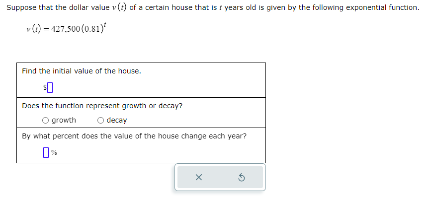 Suppose that the dollar value v (t) of a certain house that is t years old is given by the following exponential function.
v (t) = 427,500 (0.81)*
Find the initial value of the house.
Does the function represent growth or decay?
O growth
decay
By what percent does the value of the house change each year?
0%
X