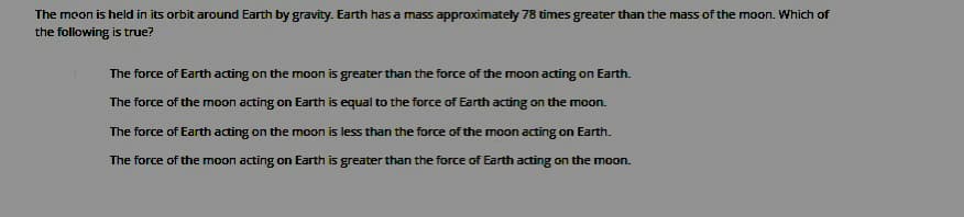 The moon is held in its orbit around Earth by gravity. Earth has a mass approximately 78 times greater than the mass of the moon. Which of
the following is true?
The force of Earth acting on the moon is greater than the force of the moon acting on Earth.
The force of the moon acting on Earth is equal to the force of Earth acting on the moon.
The force of Earth acting on the moon is less than the force of the moon acting on Earth.
The force of the moon acting on Earth is greater than the force of Earth acting on the moon.