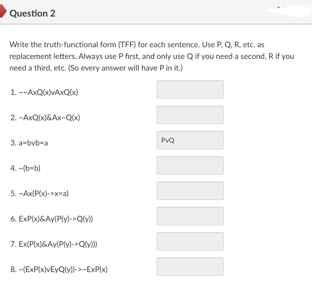 Question 2
Write the truth-functional form (TFF) for each sentence. Use P, Q, R, etc. as
replacement letters. Always use P first, and only use Q if you need a second, R if you
need a third, etc. (So every answer will have P in it.)
1. ~~AxQ(x)vAxQ(x)
2. ~AxQ(x)&Ax~Q(x)
3. a=bvb=a
4. ~(b=b)
5. ~Ax(P(x)->x=a)
6. ExP(x)&Ay(P(y)->Q(y))
7. Ex(P(x)&Ay(P(y)->Q(y)))
8. ~(ExP(x)vEyQ(y))->~ExP(x)
‒‒‒‒‒‒‒
PvQ