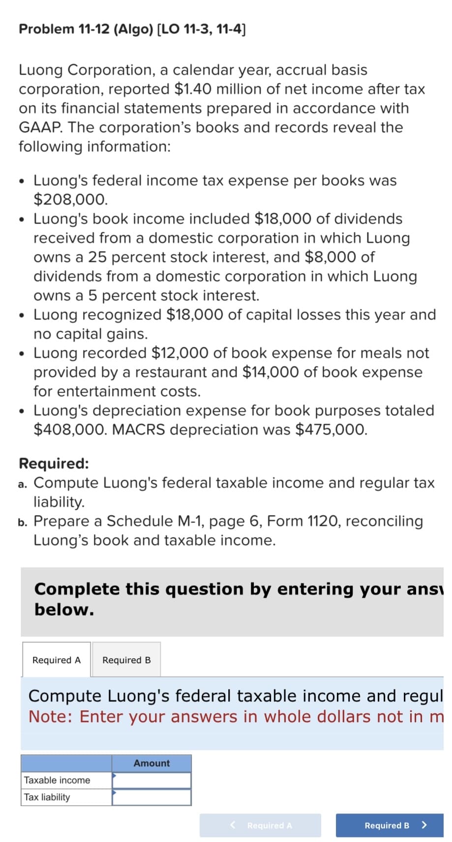 Problem 11-12 (Algo) [LO 11-3, 11-4]
Luong Corporation, a calendar year, accrual basis
corporation, reported $1.40 million of net income after tax
on its financial statements prepared in accordance with
GAAP. The corporation's books and records reveal the
following information:
●
●
●
Luong's federal income tax expense per books was
$208,000.
Luong's book income included $18,000 of dividends
received from a domestic corporation in which Luong
owns a 25 percent stock interest, and $8,000 of
dividends from a domestic corporation in which Luong
owns a 5 percent stock interest.
Luong recognized $18,000 of capital losses this year and
no capital gains.
Luong recorded $12,000 of book expense for meals not
provided by a restaurant and $14,000 of book expense
for entertainment costs.
Luong's depreciation expense for book purposes totaled
$408,000. MACRS depreciation was $475,000.
Required:
a. Compute Luong's federal taxable income and regular tax
liability.
b. Prepare a Schedule M-1, page 6, Form 1120, reconciling
Luong's book and taxable income.
Complete this question by entering your ans
below.
Required A Required B
Compute Luong's federal taxable income and regul
Note: Enter your answers in whole dollars not in m
Taxable income
Tax liability
Amount
< Required A
Required B