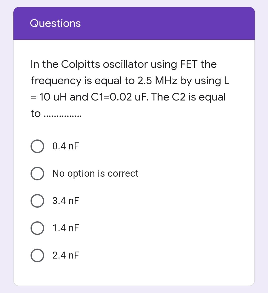 Questions
In the Colpitts oscillator using FET the
frequency is equal to 2.5 MHz by using L
= 10 uH and C1=0.02 uF. The C2 is equal
to
.......... ......
0.4 nF
O No option is correct
O 3.4 nF
O 1.4 nF
O 2.4 nF
