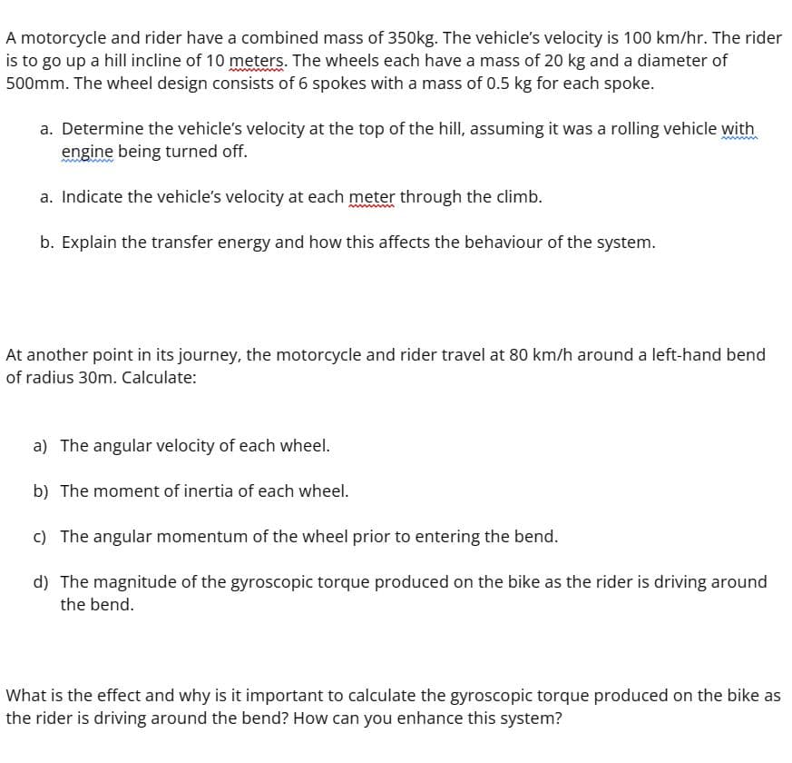 A motorcycle and rider have a combined mass of 350kg. The vehicle's velocity is 100 km/hr. The rider
is to go up a hill incline of 10 meters. The wheels each have a mass of 20 kg and a diameter of
500mm. The wheel design consists of 6 spokes with a mass of 0.5 kg for each spoke.
a. Determine the vehicle's velocity at the top of the hill, assuming it was a rolling vehicle with
engine being turned off.
a. Indicate the vehicle's velocity at each meter through the climb.
b. Explain the transfer energy and how this affects the behaviour of the system.
At another point in its journey, the motorcycle and rider travel at 80 km/h around a left-hand bend
of radius 30m. Calculate:
a) The angular velocity of each wheel.
b) The moment of inertia of each wheel.
c) The angular momentum of the wheel prior to entering the bend.
d) The magnitude of the gyroscopic torque produced on the bike as the rider is driving around
the bend.
What is the effect and why is it important to calculate the gyroscopic torque produced on the bike as
the rider is driving around the bend? How can you enhance this system?