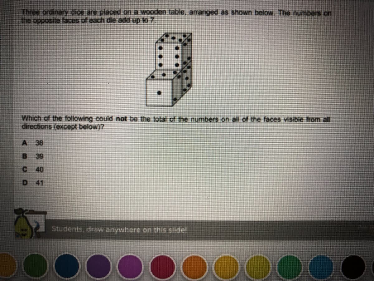 Three ordinary dice are placed on a wooden table, arranged as shown below. The numbers on
the opposite faces of cach die add up to 7.
Which of the following could not be the total of the numbers on all of the faces visible from al
directions (except below)?
A 38
В 39
40
D 41
Students, draw anywhere on this slidel
OOO000000000
