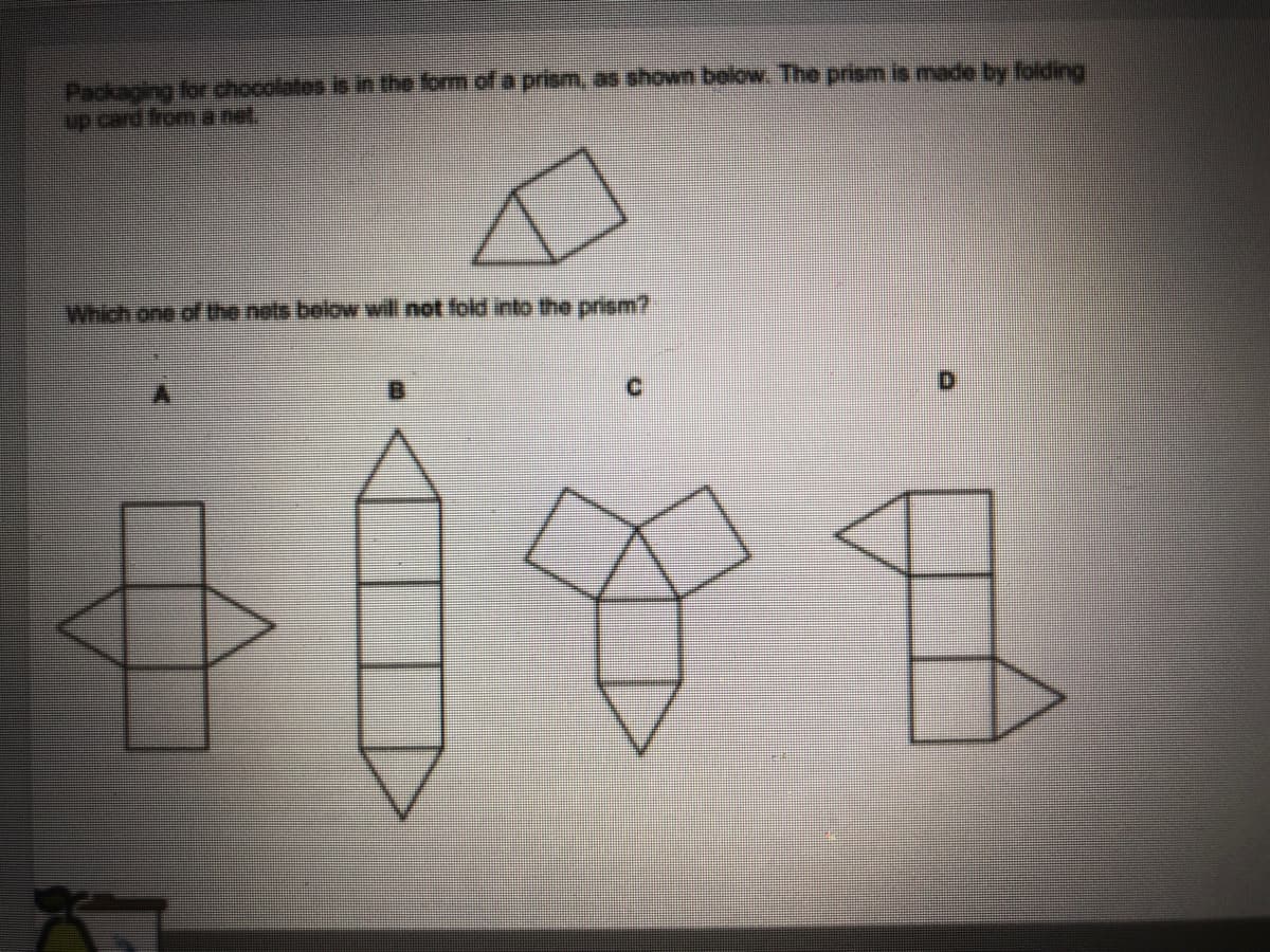 Packaging for chocolates is in the form of a prism, as shown below. The prism is made by folding
up card from a net.
Which one of the nets below will not fold into the prism?
