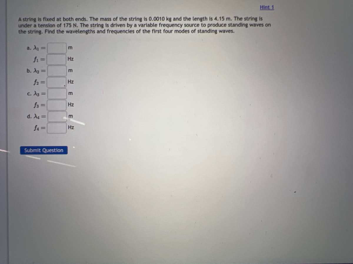 Hint 1
A string is fixed at both ends. The mass of the string is 0.0010 kg and the length is 4.15 m. The string is
under a tension of 175 N. The string is driven by a variable frequency source to produce standing waves on
the string. Find the wavelengths and frequencies of the first four modes of standing waves.
a. A₁ =
fi =
b. A₂ =
f₂ =
c. A3 =
f3 =
d. A4 =
f4=
Submit Question
m
Hz
E
Hz
m
E
Hz
E
H
Hz
