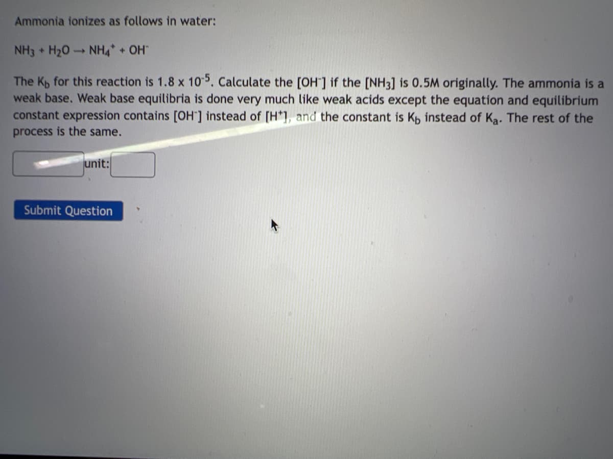 Ammonia ionizes as follows in water:
NH3 H₂O NH4* + OH™
The Kp for this reaction is 1.8 x 10-5. Calculate the [OH-] if the [NH3] is 0.5M originally. The ammonia is a
weak base. Weak base equilibria is done very much like weak acids except the equation and equilibrium
constant expression contains [OH] instead of [H*], and the constant is K, instead of Ka. The rest of the
process is the same.
unit:
Submit Question