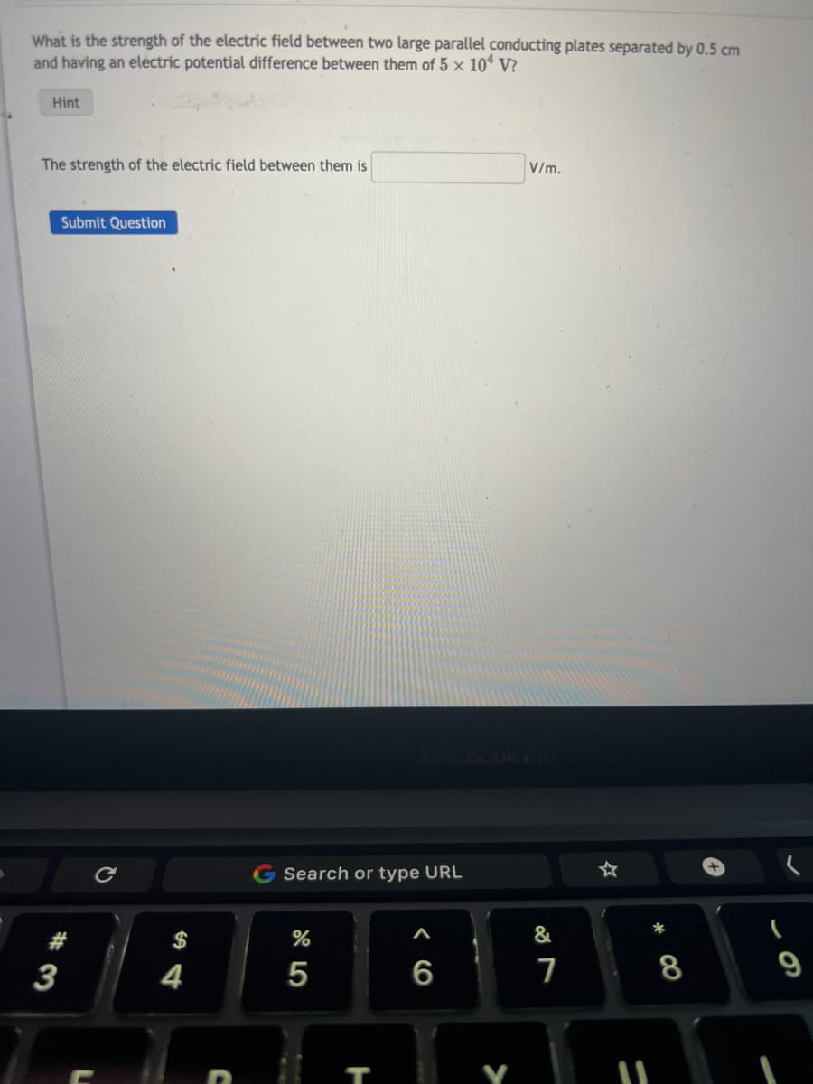 What is the strength of the electric field between two large parallel conducting plates separated by 0.5 cm
and having an electric potential difference between them of 5 x 104 V?
Hint
The strength of the electric field between them is
Submit Question
3
S
4
Search or type URL
2⁰5
%
5
T
MacBook Pro
V/m.
6
&
7
11
*
8
(
9