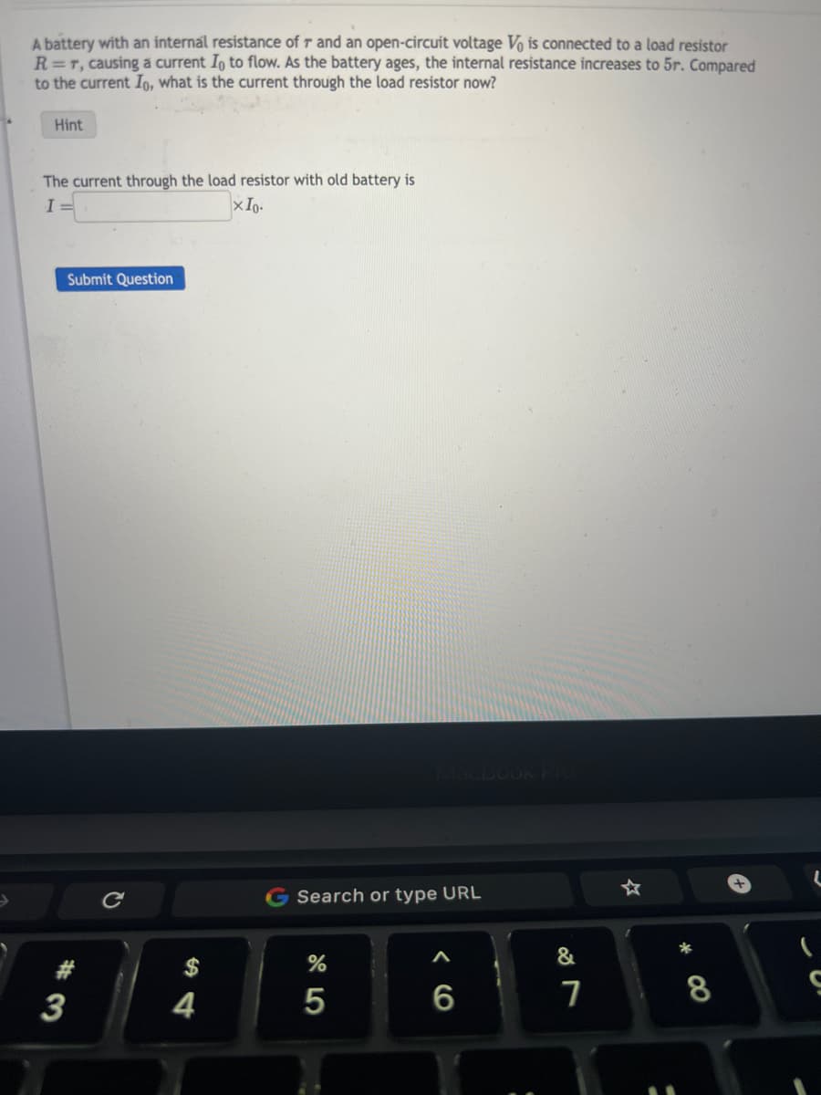 A battery with an internal resistance of r and an open-circuit voltage Vo is connected to a load resistor
R=T, causing a current Io to flow. As the battery ages, the internal resistance increases to 5r. Compared
to the current Io, what is the current through the load resistor now?
Hint
The current through the load resistor with old battery is
I =
XIo.
Submit Question
3
C
4
Search or type URL
%
5
6
&
7
☆
*
8