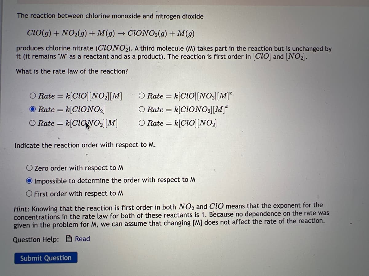 The reaction between chlorine monoxide and nitrogen dioxide
CIO(g) + NO₂(g) + M(g) → CIONO2(g) + M(g)
produces chlorine nitrate (CIONO2). A third molecule (M) takes part in the reaction but is unchanged by
it (it remains "M" as a reactant and as a product). The reaction is first order in [CIO] and [NO₂].
What is the rate law of the reaction?
O Rate = = k[CIO][NO₂] [M]
=k[CIONO₂]
O Rate =
O Rate = k[CIONO₂] [M]
O Rate = k[CIO][NO₂] [M]
O Rate = k[CIONO₂][M]
O Rate = k[CIO][NO₂]
Indicate the reaction order with respect to M.
O Zero order with respect to M
O Impossible to determine the order with respect to M
O First order with respect to M
Hint: Knowing that the reaction is first order in both NO₂ and CIO means that the exponent for the
concentrations in the rate law for both of these reactants is 1. Because no dependence on the rate was
given in the problem for M, we can assume that changing [M] does not affect the rate of the reaction.
Question Help:
Read
Submit Question